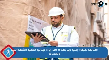 «متابعة دقيقة» بلدية دبي تنفذ 25 ألف زيارة ميدانية لتنظيم أنشطة البناء وتطويرها